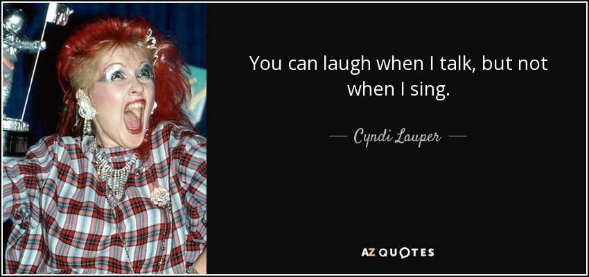 You can laugh when I talk, but not when I sing. - Cyndi Lauper