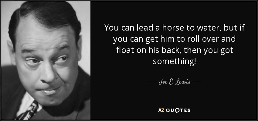 You can lead a horse to water, but if you can get him to roll over and float on his back, then you got something! - Joe E. Lewis
