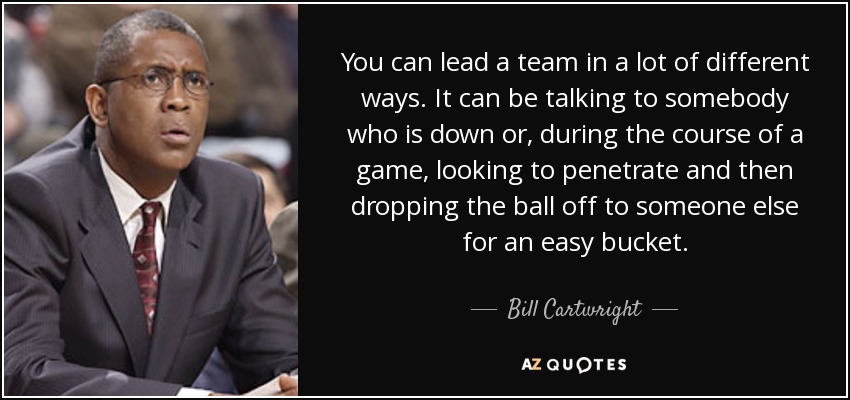 You can lead a team in a lot of different ways. It can be talking to somebody who is down or, during the course of a game, looking to penetrate and then dropping the ball off to someone else for an easy bucket. - Bill Cartwright