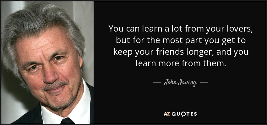 You can learn a lot from your lovers, but-for the most part-you get to keep your friends longer, and you learn more from them. - John Irving