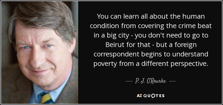 You can learn all about the human condition from covering the crime beat in a big city - you don't need to go to Beirut for that - but a foreign correspondent begins to understand poverty from a different perspective. - P. J. O'Rourke