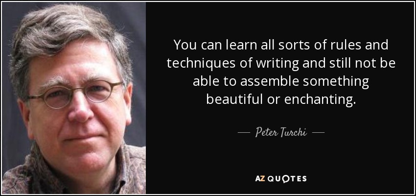 You can learn all sorts of rules and techniques of writing and still not be able to assemble something beautiful or enchanting. - Peter Turchi