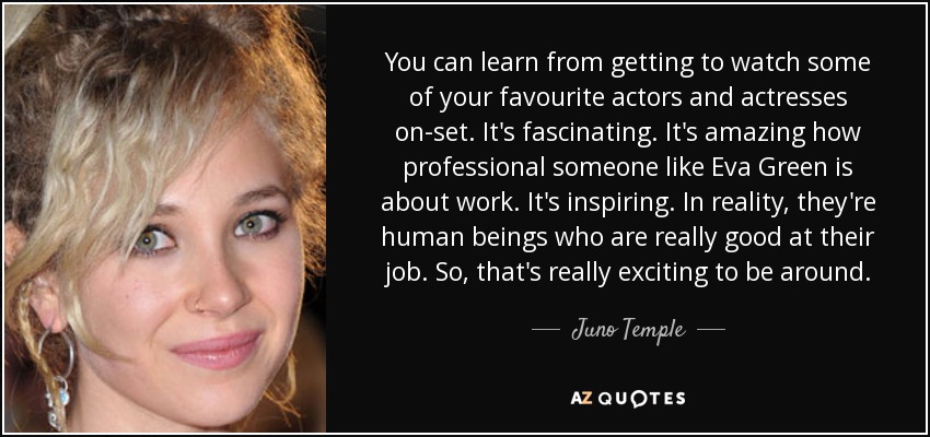 You can learn from getting to watch some of your favourite actors and actresses on-set. It's fascinating. It's amazing how professional someone like Eva Green is about work. It's inspiring. In reality, they're human beings who are really good at their job. So, that's really exciting to be around. - Juno Temple