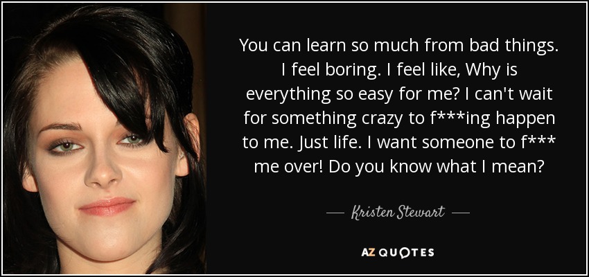 You can learn so much from bad things. I feel boring. I feel like, Why is everything so easy for me? I can't wait for something crazy to f***ing happen to me. Just life. I want someone to f*** me over! Do you know what I mean? - Kristen Stewart