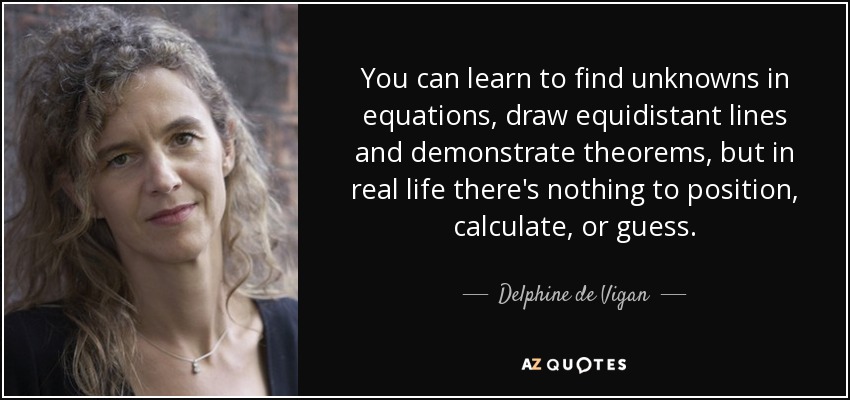 You can learn to find unknowns in equations, draw equidistant lines and demonstrate theorems, but in real life there's nothing to position, calculate, or guess. - Delphine de Vigan