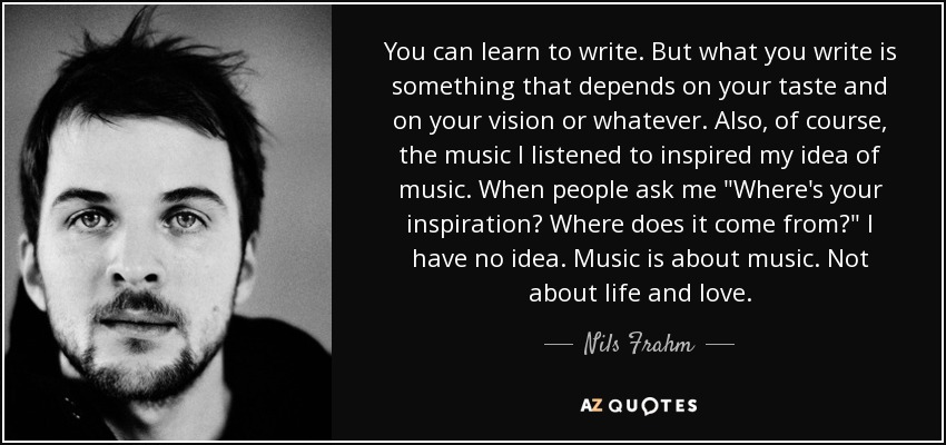 You can learn to write. But what you write is something that depends on your taste and on your vision or whatever. Also, of course, the music I listened to inspired my idea of music. When people ask me 