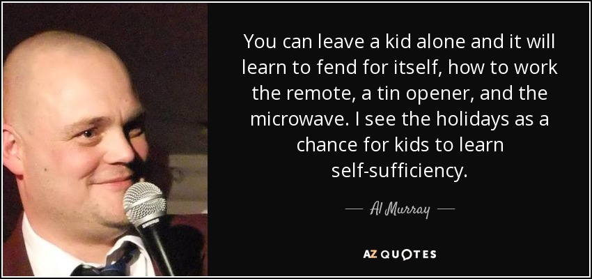 You can leave a kid alone and it will learn to fend for itself, how to work the remote, a tin opener, and the microwave. I see the holidays as a chance for kids to learn self-sufficiency. - Al Murray