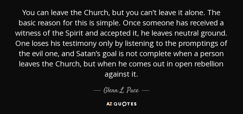 You can leave the Church, but you can’t leave it alone. The basic reason for this is simple. Once someone has received a witness of the Spirit and accepted it, he leaves neutral ground. One loses his testimony only by listening to the promptings of the evil one, and Satan’s goal is not complete when a person leaves the Church, but when he comes out in open rebellion against it. - Glenn L. Pace