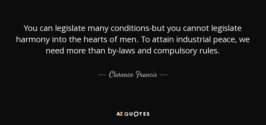 You can legislate many conditions-but you cannot legislate harmony into the hearts of men. To attain industrial peace, we need more than by-laws and compulsory rules. - Clarence Francis