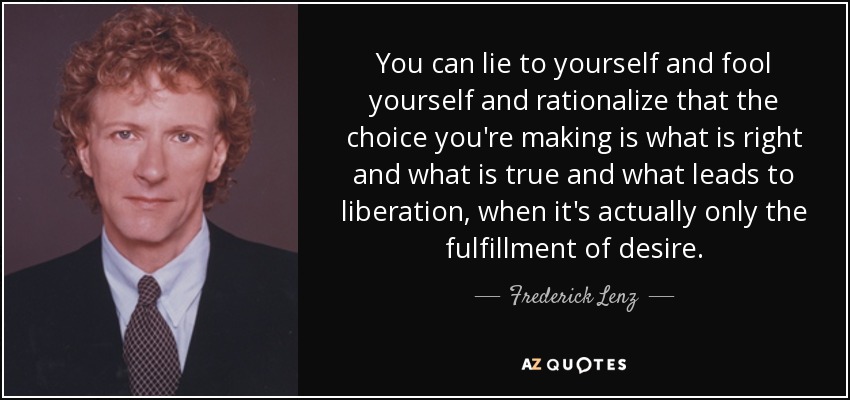 You can lie to yourself and fool yourself and rationalize that the choice you're making is what is right and what is true and what leads to liberation, when it's actually only the fulfillment of desire. - Frederick Lenz