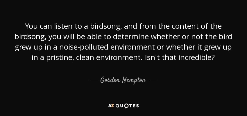 You can listen to a birdsong, and from the content of the birdsong, you will be able to determine whether or not the bird grew up in a noise-polluted environment or whether it grew up in a pristine, clean environment. Isn't that incredible? - Gordon Hempton