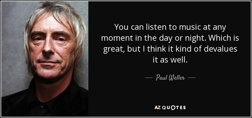 You can listen to music at any moment in the day or night. Which is great, but I think it kind of devalues it as well. - Paul Weller