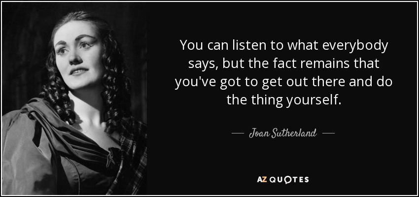 You can listen to what everybody says, but the fact remains that you've got to get out there and do the thing yourself. - Joan Sutherland