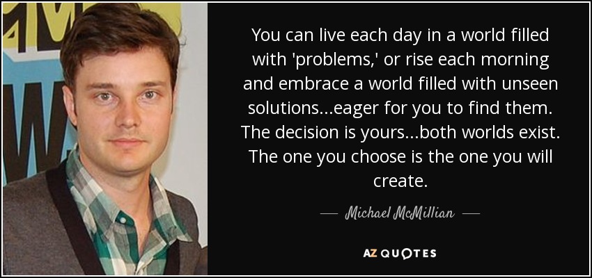 You can live each day in a world filled with 'problems,' or rise each morning and embrace a world filled with unseen solutions...eager for you to find them. The decision is yours...both worlds exist. The one you choose is the one you will create. - Michael McMillian