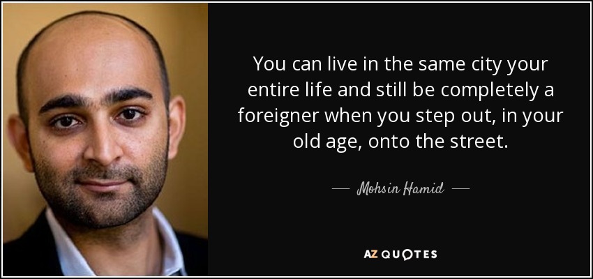 You can live in the same city your entire life and still be completely a foreigner when you step out, in your old age, onto the street. - Mohsin Hamid