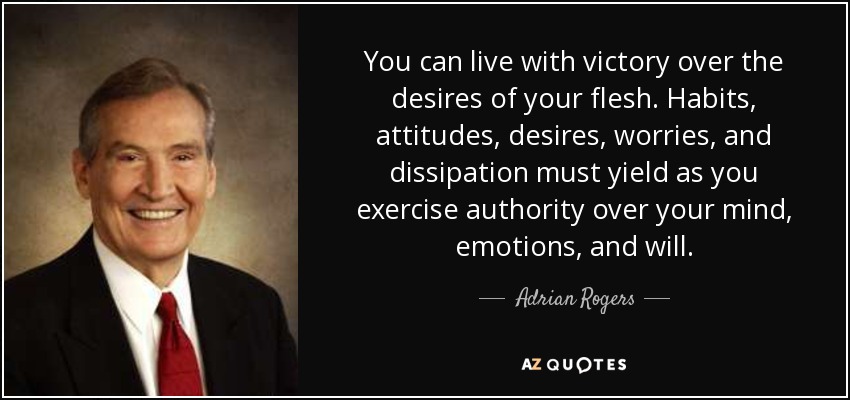 You can live with victory over the desires of your flesh. Habits, attitudes, desires, worries, and dissipation must yield as you exercise authority over your mind, emotions, and will. - Adrian Rogers