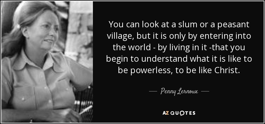 You can look at a slum or a peasant village, but it is only by entering into the world - by living in it -that you begin to understand what it is like to be powerless, to be like Christ. - Penny Lernoux