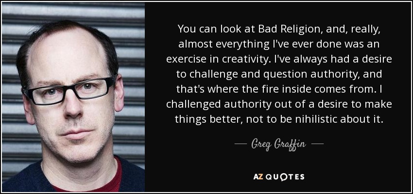 You can look at Bad Religion, and, really, almost everything I've ever done was an exercise in creativity. I've always had a desire to challenge and question authority, and that's where the fire inside comes from. I challenged authority out of a desire to make things better, not to be nihilistic about it. - Greg Graffin