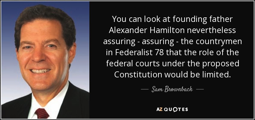 You can look at founding father Alexander Hamilton nevertheless assuring - assuring - the countrymen in Federalist 78 that the role of the federal courts under the proposed Constitution would be limited. - Sam Brownback