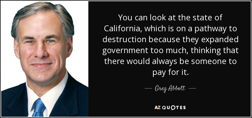 You can look at the state of California, which is on a pathway to destruction because they expanded government too much, thinking that there would always be someone to pay for it. - Greg Abbott
