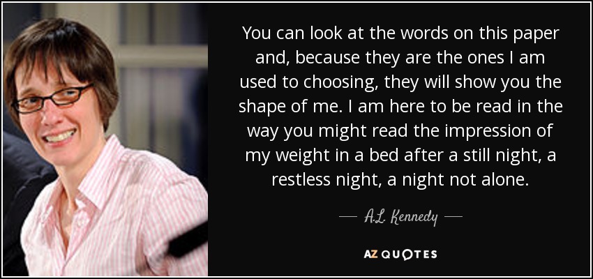 You can look at the words on this paper and, because they are the ones I am used to choosing, they will show you the shape of me. I am here to be read in the way you might read the impression of my weight in a bed after a still night, a restless night, a night not alone. - A.L. Kennedy