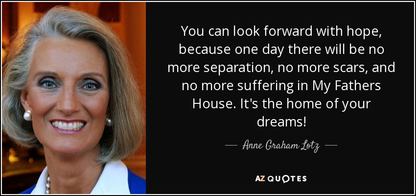You can look forward with hope, because one day there will be no more separation, no more scars, and no more suffering in My Fathers House. It's the home of your dreams! - Anne Graham Lotz
