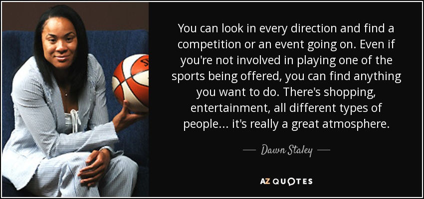 You can look in every direction and find a competition or an event going on. Even if you're not involved in playing one of the sports being offered, you can find anything you want to do. There's shopping, entertainment, all different types of people ... it's really a great atmosphere. - Dawn Staley