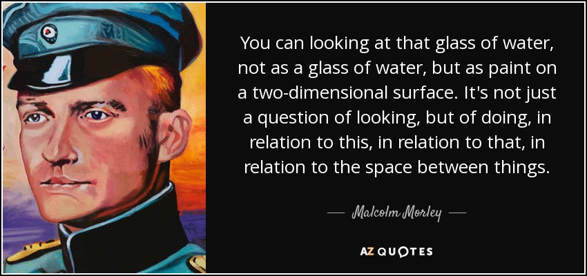 You can looking at that glass of water, not as a glass of water, but as paint on a two-dimensional surface. It's not just a question of looking, but of doing, in relation to this, in relation to that, in relation to the space between things. - Malcolm Morley
