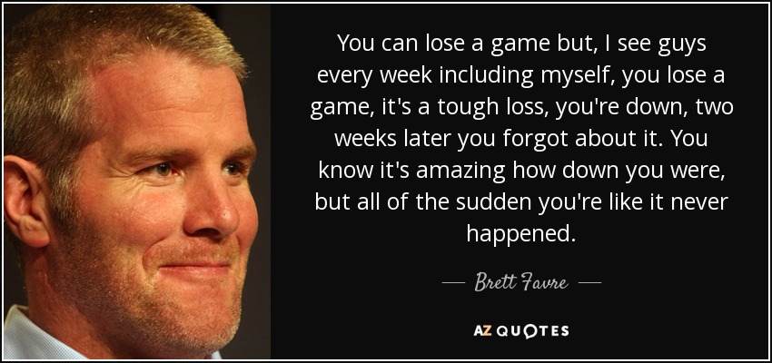 You can lose a game but, I see guys every week including myself, you lose a game, it's a tough loss, you're down, two weeks later you forgot about it. You know it's amazing how down you were, but all of the sudden you're like it never happened. - Brett Favre