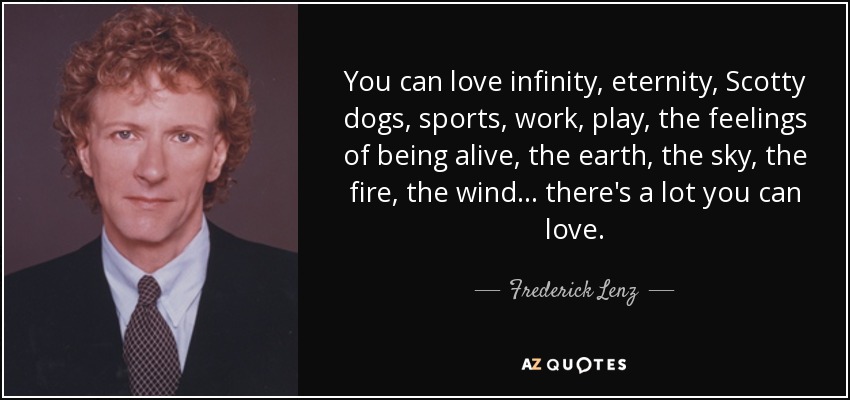 You can love infinity, eternity, Scotty dogs, sports, work, play, the feelings of being alive, the earth, the sky, the fire, the wind ... there's a lot you can love. - Frederick Lenz