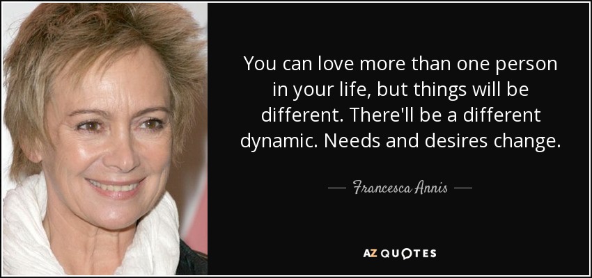 You can love more than one person in your life, but things will be different. There'll be a different dynamic. Needs and desires change. - Francesca Annis