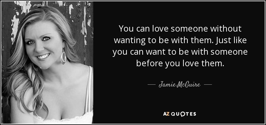 You can love someone without wanting to be with them. Just like you can want to be with someone before you love them. - Jamie McGuire