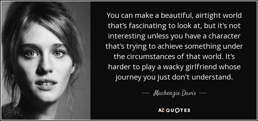 You can make a beautiful, airtight world that's fascinating to look at, but it's not interesting unless you have a character that's trying to achieve something under the circumstances of that world. It's harder to play a wacky girlfriend whose journey you just don't understand. - Mackenzie Davis