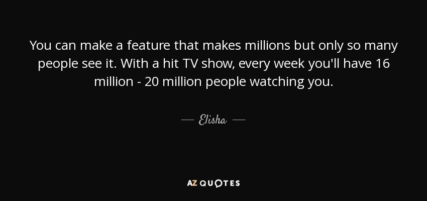 You can make a feature that makes millions but only so many people see it. With a hit TV show, every week you'll have 16 million - 20 million people watching you. - Elisha