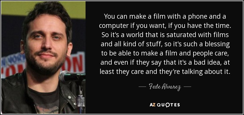 You can make a film with a phone and a computer if you want, if you have the time. So it's a world that is saturated with films and all kind of stuff, so it's such a blessing to be able to make a film and people care, and even if they say that it's a bad idea, at least they care and they're talking about it. - Fede Alvarez