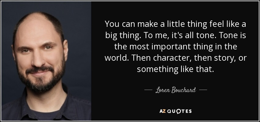 You can make a little thing feel like a big thing. To me, it's all tone. Tone is the most important thing in the world. Then character, then story, or something like that. - Loren Bouchard