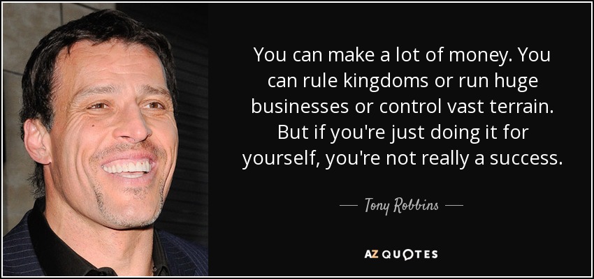You can make a lot of money. You can rule kingdoms or run huge businesses or control vast terrain. But if you're just doing it for yourself, you're not really a success. - Tony Robbins