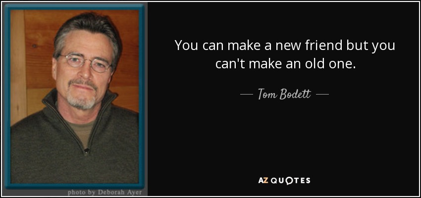 You can make a new friend but you can't make an old one. - Tom Bodett