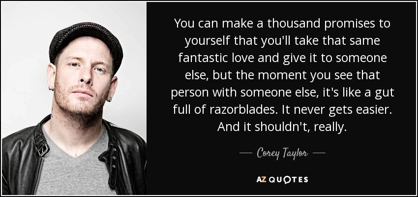 You can make a thousand promises to yourself that you'll take that same fantastic love and give it to someone else, but the moment you see that person with someone else, it's like a gut full of razorblades. It never gets easier. And it shouldn't, really. - Corey Taylor