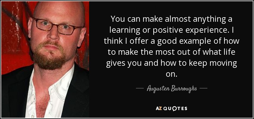 You can make almost anything a learning or positive experience. I think I offer a good example of how to make the most out of what life gives you and how to keep moving on. - Augusten Burroughs