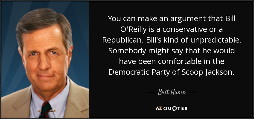 You can make an argument that Bill O'Reilly is a conservative or a Republican. Bill's kind of unpredictable. Somebody might say that he would have been comfortable in the Democratic Party of Scoop Jackson. - Brit Hume