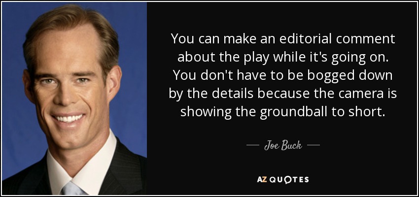 You can make an editorial comment about the play while it's going on. You don't have to be bogged down by the details because the camera is showing the groundball to short. - Joe Buck