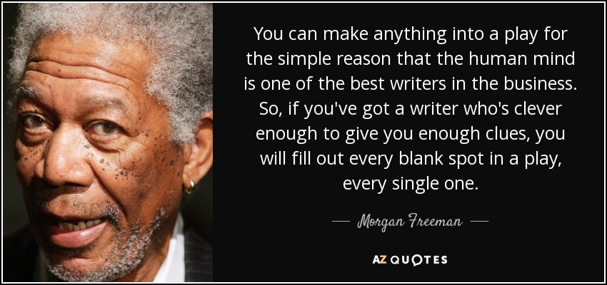 You can make anything into a play for the simple reason that the human mind is one of the best writers in the business. So, if you've got a writer who's clever enough to give you enough clues, you will fill out every blank spot in a play, every single one. - Morgan Freeman