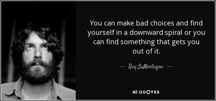 You can make bad choices and find yourself in a downward spiral or you can find something that gets you out of it. - Ray LaMontagne