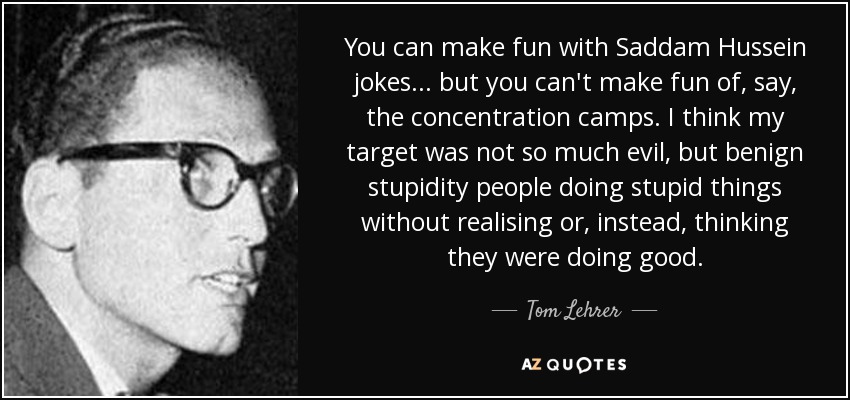 You can make fun with Saddam Hussein jokes ... but you can't make fun of, say, the concentration camps. I think my target was not so much evil, but benign stupidity people doing stupid things without realising or, instead, thinking they were doing good. - Tom Lehrer