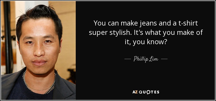 You can make jeans and a t-shirt super stylish. It's what you make of it, you know? - Phillip Lim