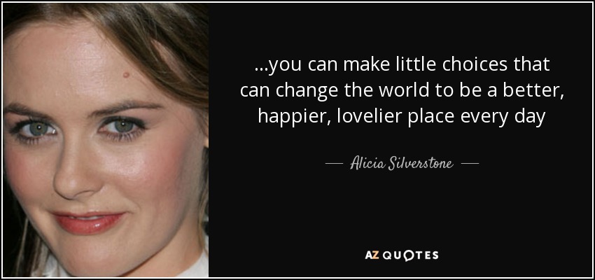 ...you can make little choices that can change the world to be a better, happier, lovelier place every day - Alicia Silverstone