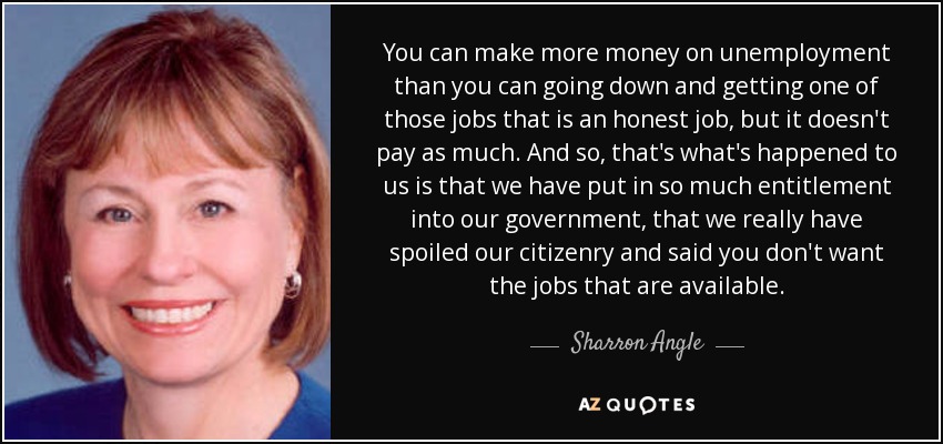 You can make more money on unemployment than you can going down and getting one of those jobs that is an honest job, but it doesn't pay as much. And so, that's what's happened to us is that we have put in so much entitlement into our government, that we really have spoiled our citizenry and said you don't want the jobs that are available. - Sharron Angle