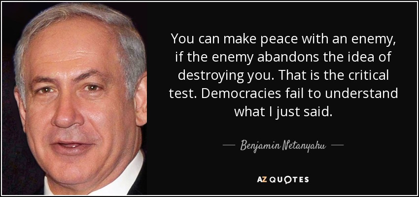You can make peace with an enemy, if the enemy abandons the idea of destroying you. That is the critical test. Democracies fail to understand what I just said. - Benjamin Netanyahu
