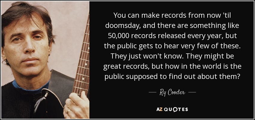 You can make records from now 'til doomsday, and there are something like 50,000 records released every year, but the public gets to hear very few of these. They just won't know. They might be great records, but how in the world is the public supposed to find out about them? - Ry Cooder